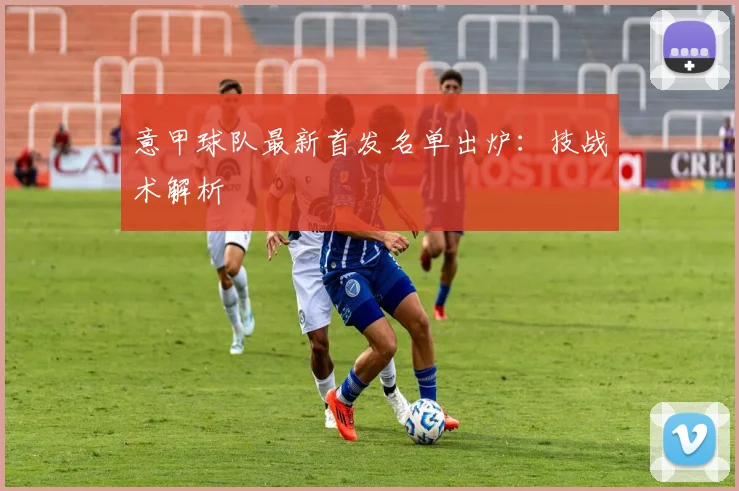 意甲球队最新首发名单出炉：技战术解析