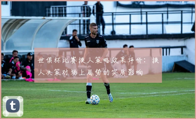 世俱杯比赛换人策略效果评价：换人决策对场上局势的实质影响