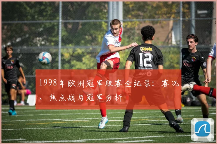 1998年欧洲冠军联赛全纪录：赛况、焦点战与冠军分析