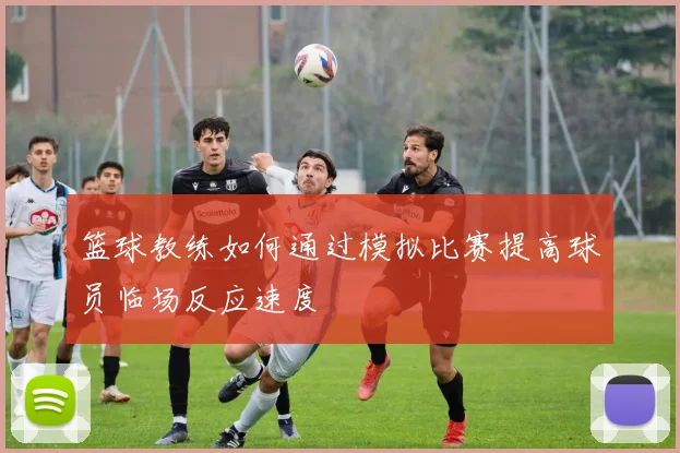 篮球教练如何通过模拟比赛提高球员临场反应速度