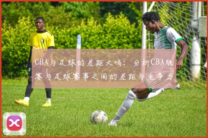 CBA与足球的差距大吗:分析CBA联赛与足球赛事之间的差距与竞争力
